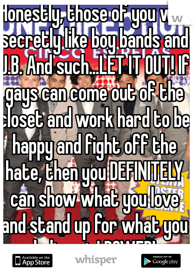 Honestly, those of you who secretly like boy bands and J.B. And such...LET IT OUT! If gays can come out of the closet and work hard to be happy and fight off the hate, then you DEFINITELY can show what you love and stand up for what you believe in! POWER! 