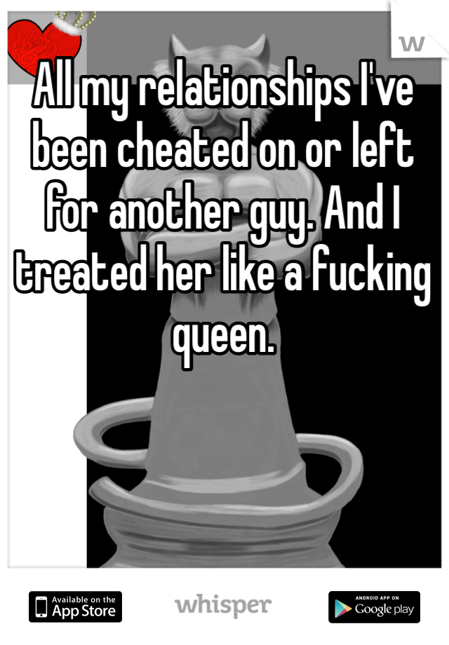 All my relationships I've been cheated on or left for another guy. And I treated her like a fucking queen.