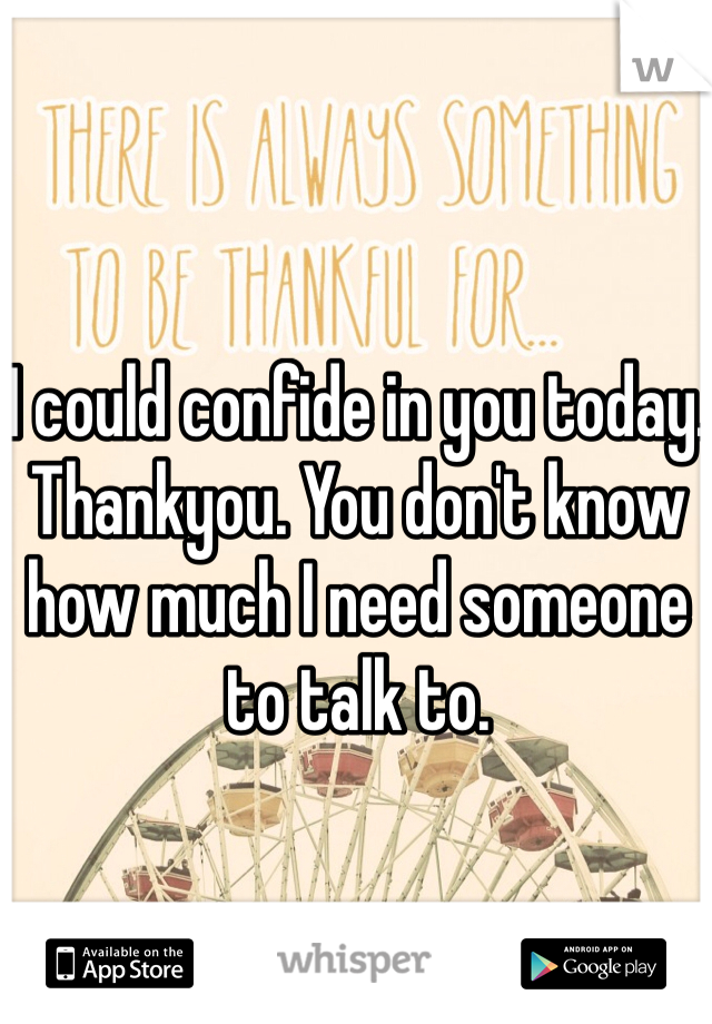 I could confide in you today. Thankyou. You don't know how much I need someone to talk to. 