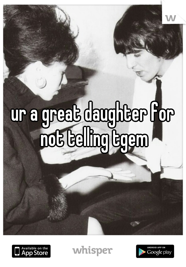 ur a great daughter for not telling tgem