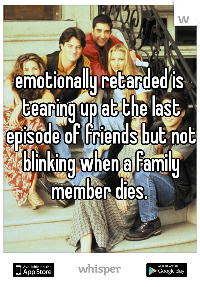 emotionally retarded is tearing up at the last episode of friends but not blinking when a family member dies. 
