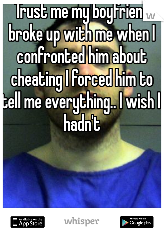 Trust me my boyfriend broke up with me when I confronted him about cheating I forced him to tell me everything.. I wish I hadn't