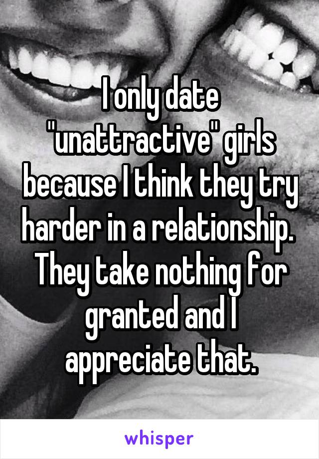 I only date "unattractive" girls because I think they try harder in a relationship.  They take nothing for granted and I appreciate that.