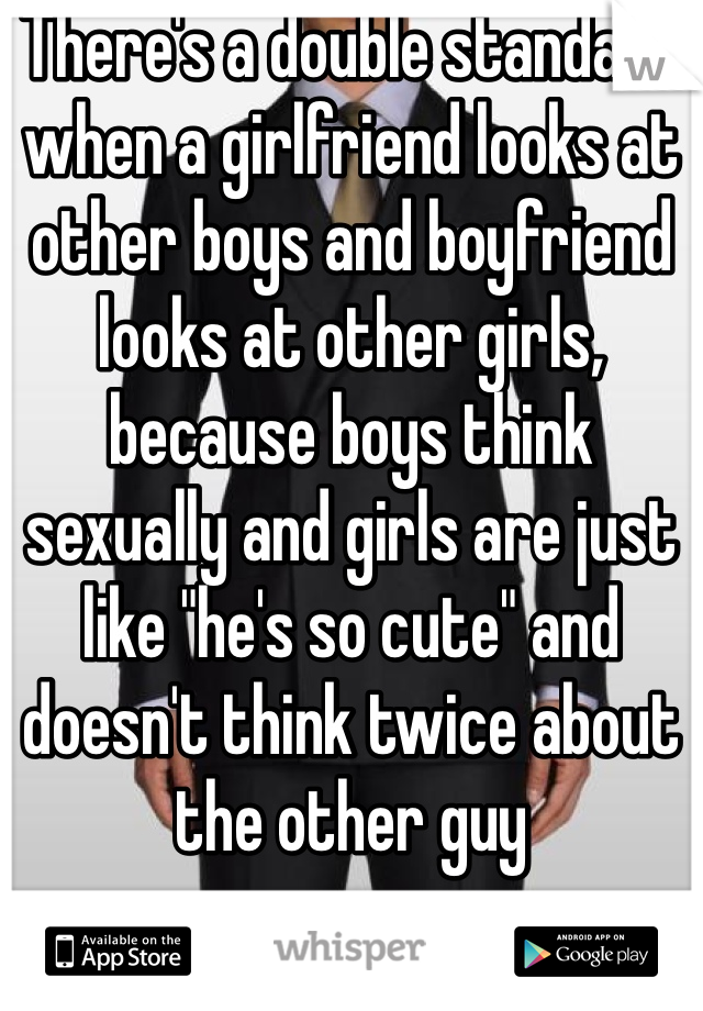 There's a double standard when a girlfriend looks at other boys and boyfriend looks at other girls, because boys think sexually and girls are just like "he's so cute" and doesn't think twice about the other guy