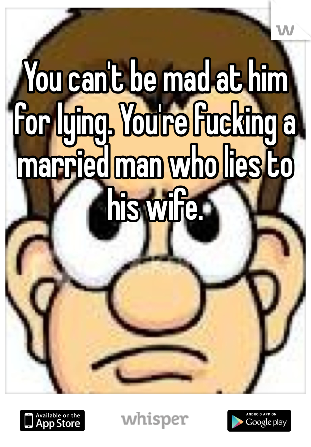 You can't be mad at him for lying. You're fucking a married man who lies to his wife. 