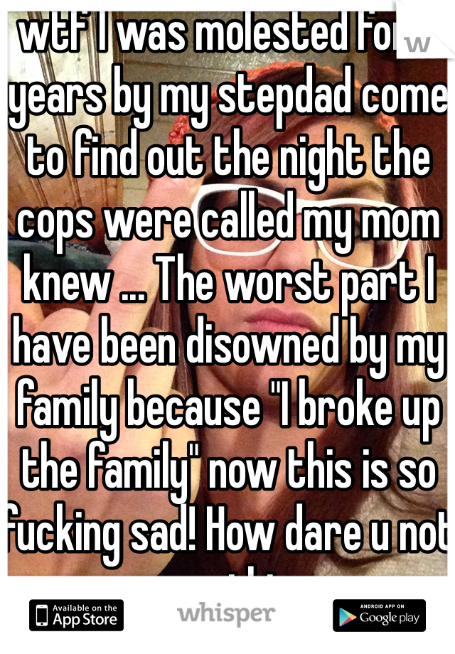 wtf I was molested for 8 years by my stepdad come to find out the night the cops were called my mom knew ... The worst part I have been disowned by my family because "I broke up the family" now this is so fucking sad! How dare u not say anything .... 