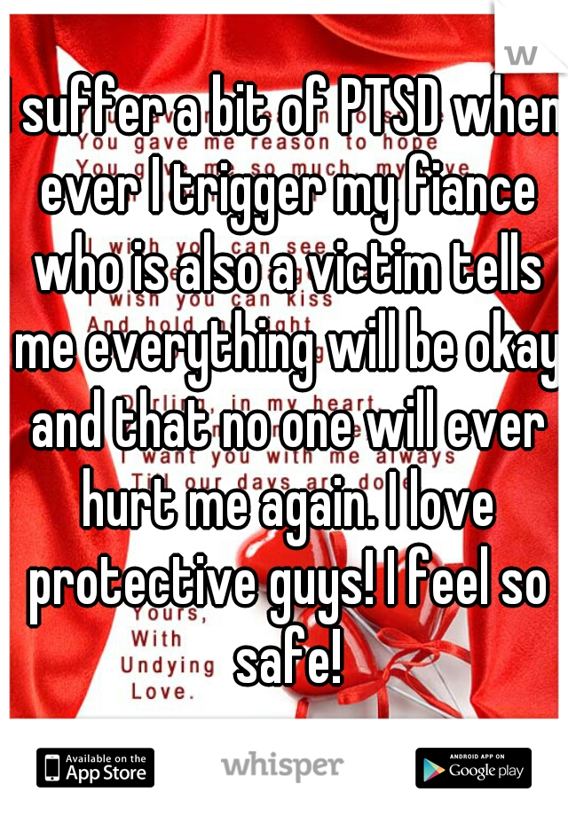 I suffer a bit of PTSD when ever I trigger my fiance who is also a victim tells me everything will be okay and that no one will ever hurt me again. I love protective guys! I feel so safe!