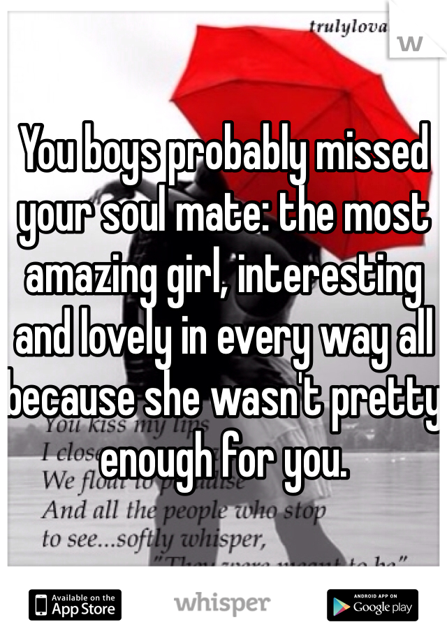 You boys probably missed your soul mate: the most amazing girl, interesting and lovely in every way all because she wasn't pretty enough for you.