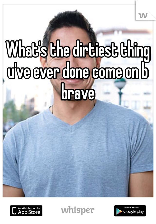 What's the dirtiest thing u've ever done come on b brave
