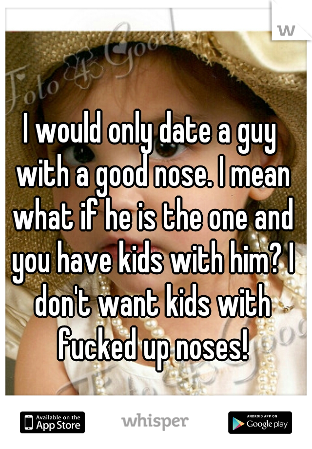 I would only date a guy with a good nose. I mean what if he is the one and you have kids with him? I don't want kids with fucked up noses!