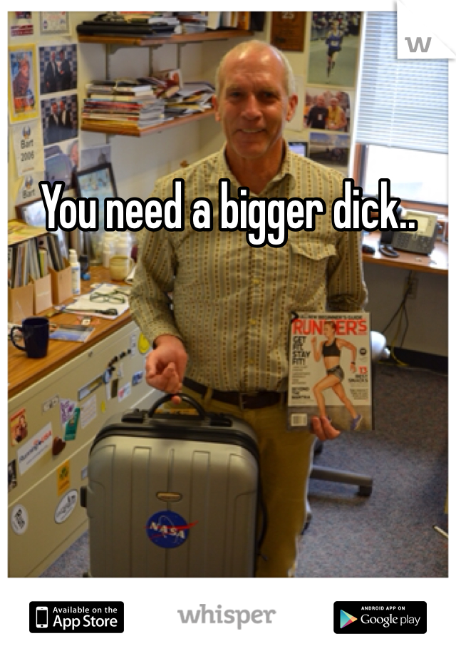 You need a bigger dick..