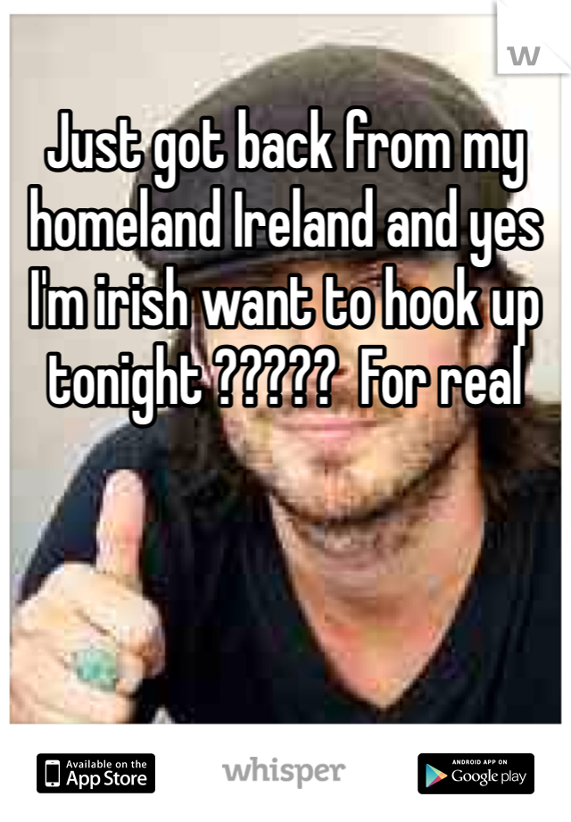 Just got back from my homeland Ireland and yes I'm irish want to hook up tonight ?????  For real