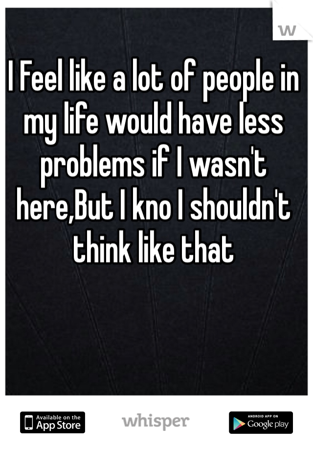 I Feel like a lot of people in my life would have less problems if I wasn't here,But I kno I shouldn't think like that 