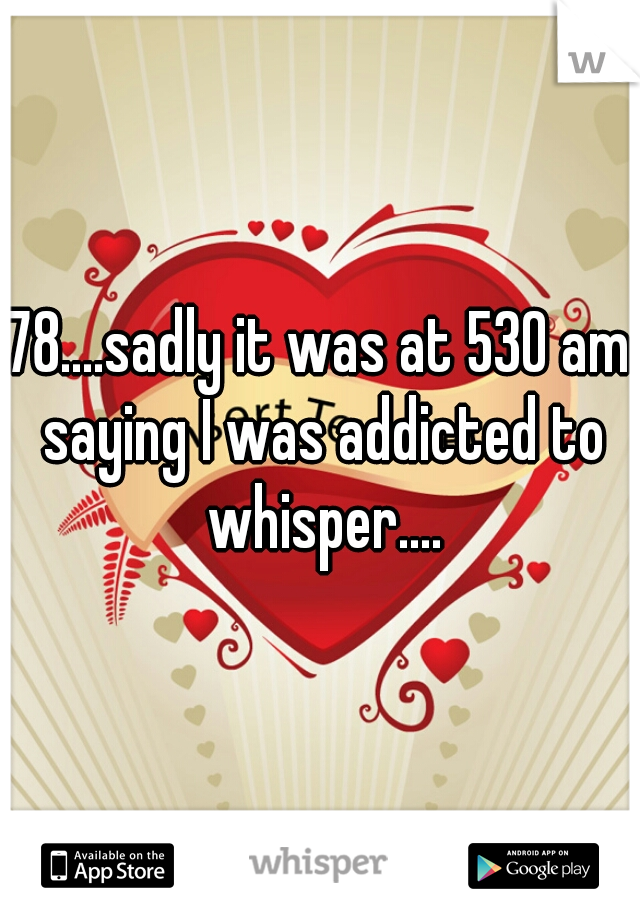 78....sadly it was at 530 am saying I was addicted to whisper....