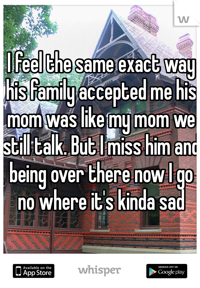 I feel the same exact way his family accepted me his mom was like my mom we still talk. But I miss him and being over there now I go no where it's kinda sad 