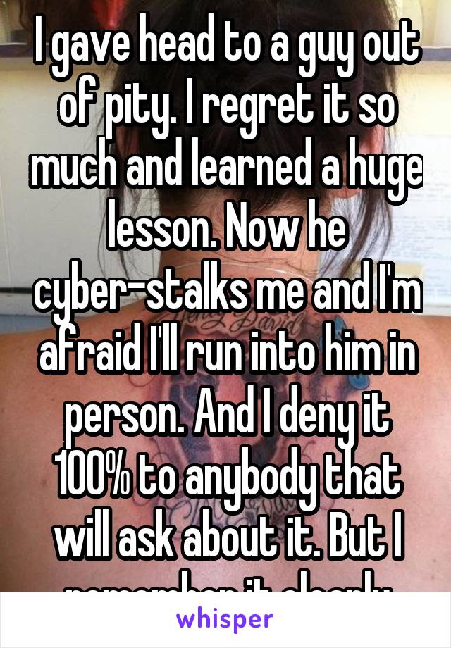 I gave head to a guy out of pity. I regret it so much and learned a huge lesson. Now he cyber-stalks me and I'm afraid I'll run into him in person. And I deny it 100% to anybody that will ask about it. But I remember it clearly