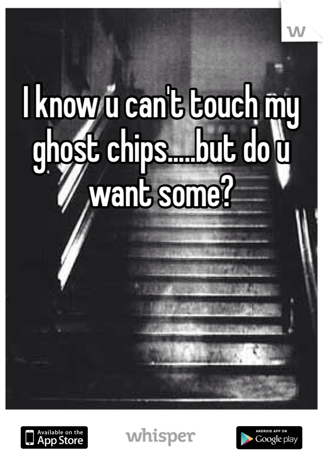 I know u can't touch my ghost chips.....but do u want some? 