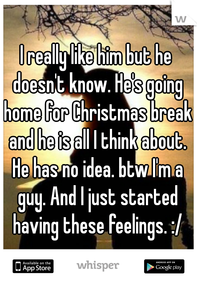 I really like him but he doesn't know. He's going home for Christmas break and he is all I think about. He has no idea. btw I'm a guy. And I just started having these feelings. :/