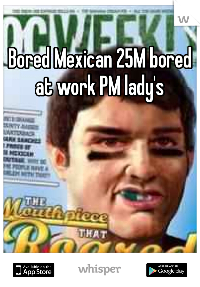 Bored Mexican 25M bored at work PM lady's 