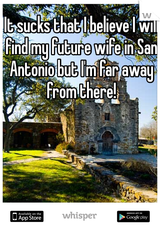 It sucks that I believe I will find my future wife in San Antonio but I'm far away from there!