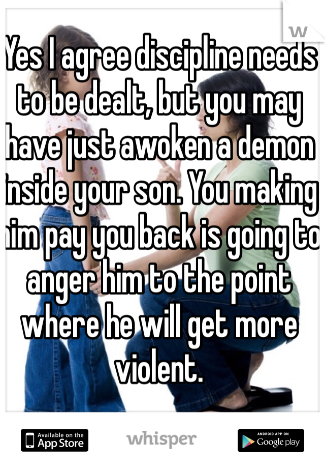 Yes I agree discipline needs to be dealt, but you may have just awoken a demon inside your son. You making him pay you back is going to anger him to the point where he will get more violent. 
