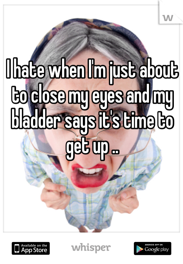 I hate when I'm just about to close my eyes and my bladder says it's time to get up ..