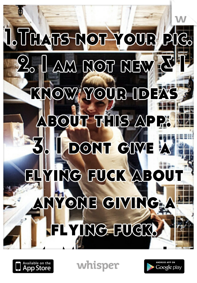 1.Thats not your pic. 
2. I am not new & I know your ideas about this app.
3. I dont give a flying fuck about anyone giving a flying fuck. 
4. My opinion!