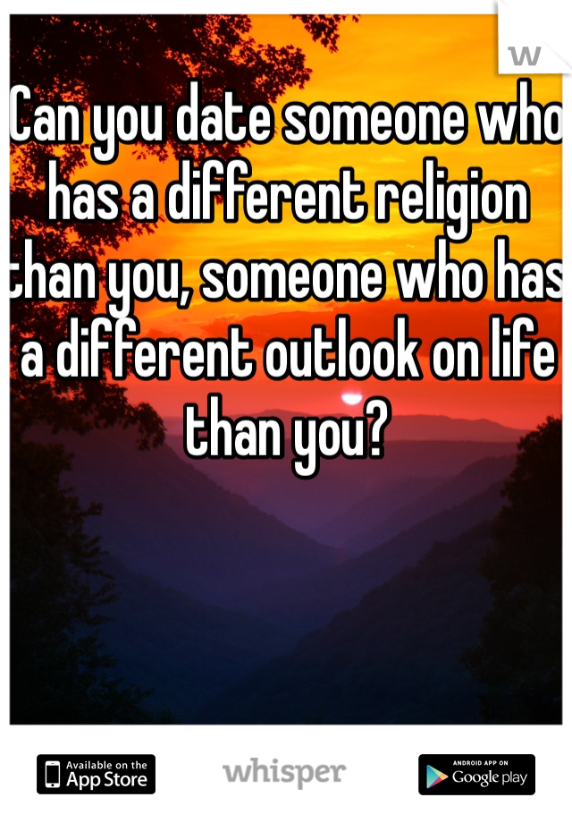Can you date someone who has a different religion than you, someone who has a different outlook on life than you? 