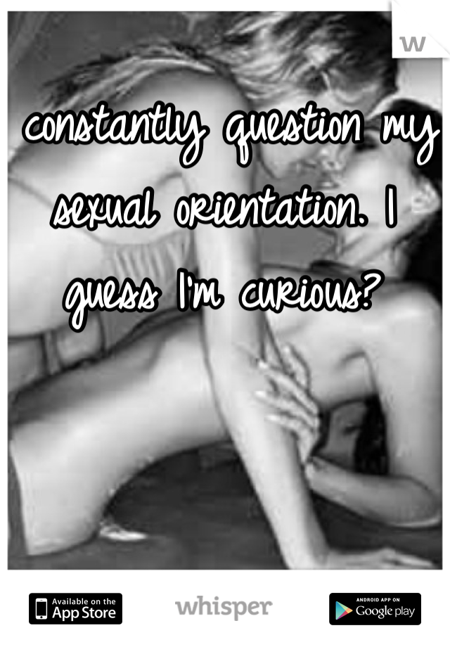 I constantly question my sexual orientation. I guess I'm curious?