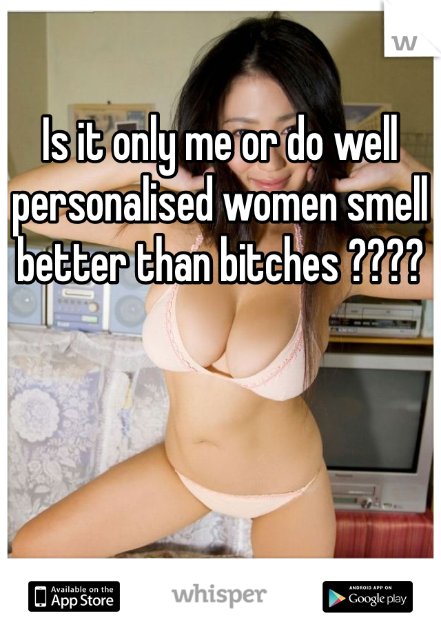Is it only me or do well personalised women smell better than bitches ????