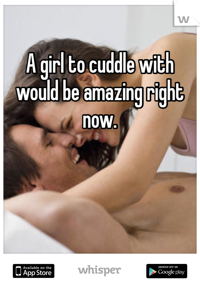 A girl to cuddle with would be amazing right now. 