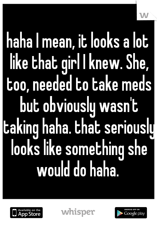 haha I mean, it looks a lot like that girl I knew. She, too, needed to take meds but obviously wasn't taking haha. that seriously looks like something she would do haha. 