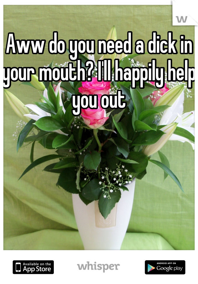 Aww do you need a dick in your mouth? I'll happily help you out