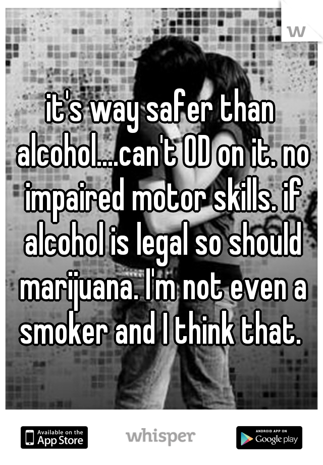 it's way safer than alcohol....can't OD on it. no impaired motor skills. if alcohol is legal so should marijuana. I'm not even a smoker and I think that. 