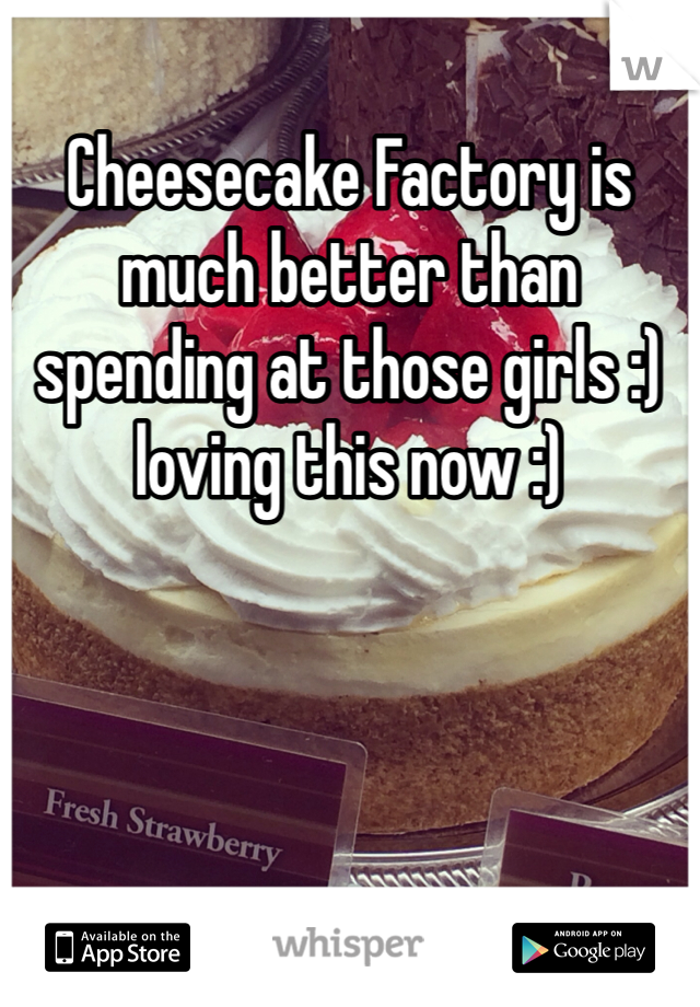 Cheesecake Factory is much better than spending at those girls :)  loving this now :) 
