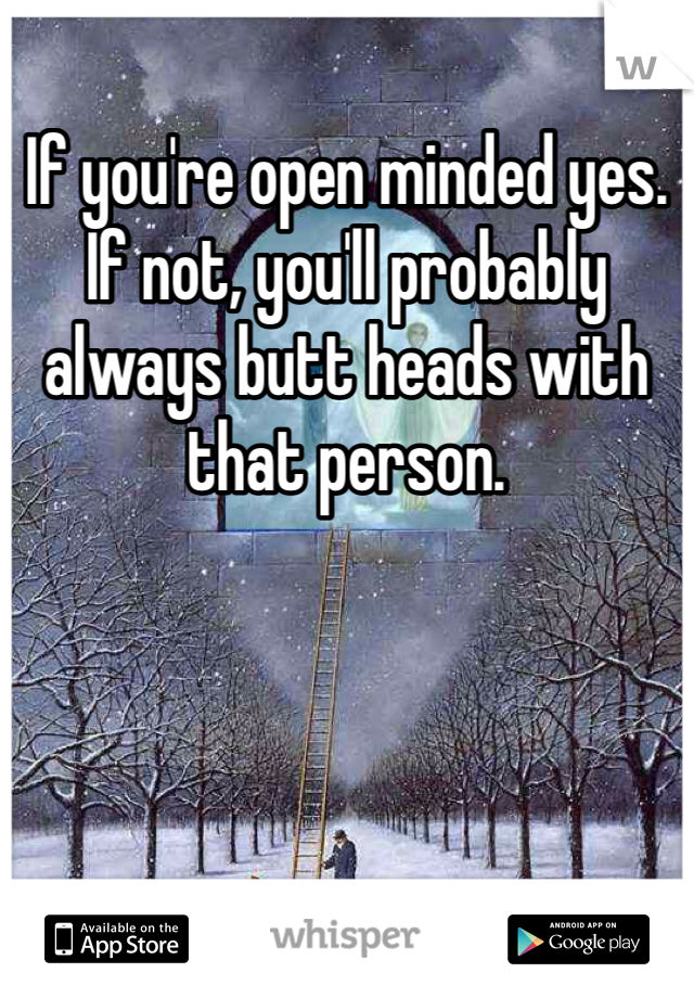 If you're open minded yes. If not, you'll probably always butt heads with that person.