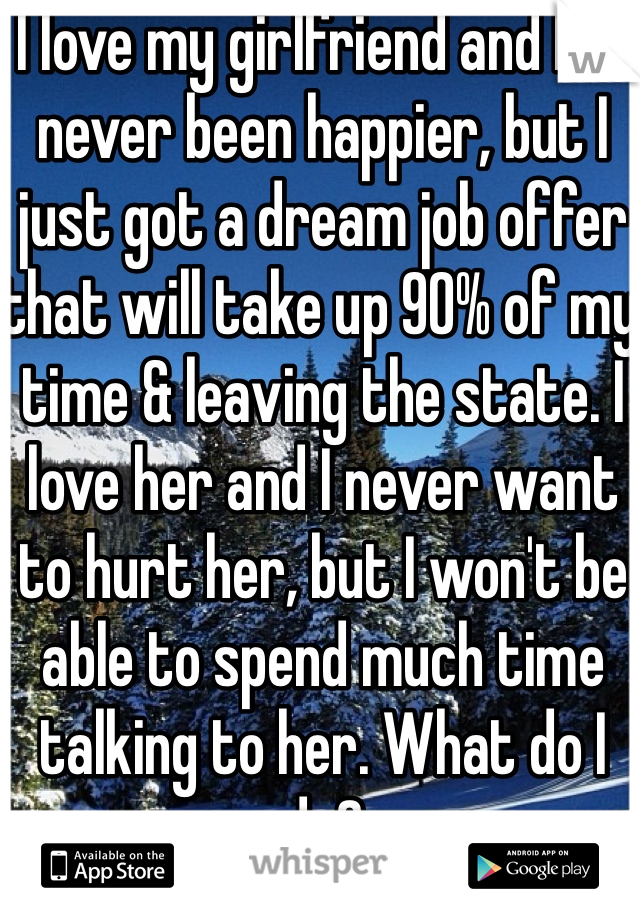 I love my girlfriend and I've never been happier, but I just got a dream job offer that will take up 90% of my time & leaving the state. I love her and I never want to hurt her, but I won't be able to spend much time talking to her. What do I do?