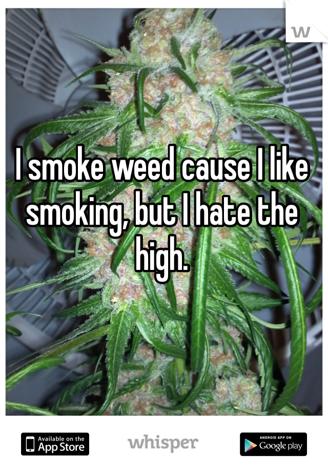 I smoke weed cause I like smoking, but I hate the high. 