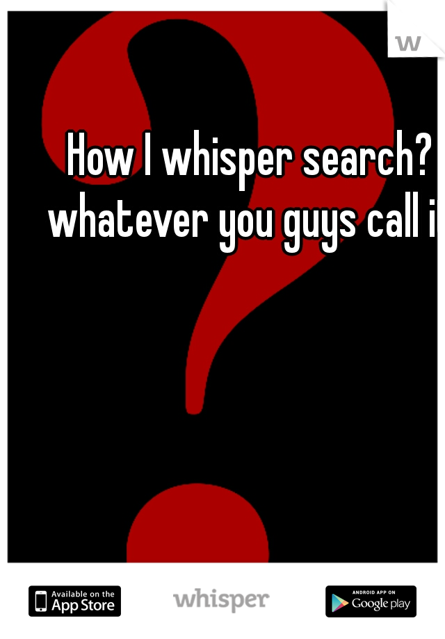 How I whisper search? whatever you guys call it.