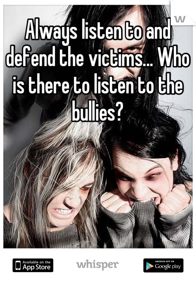 Always listen to and defend the victims... Who is there to listen to the bullies?