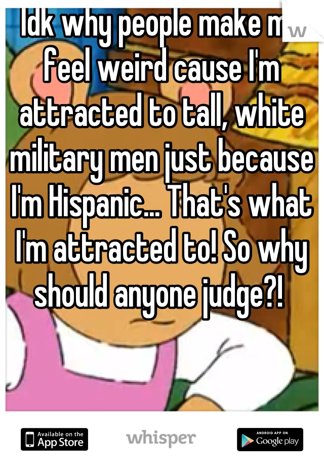 Idk why people make me feel weird cause I'm attracted to tall, white military men just because I'm Hispanic... That's what I'm attracted to! So why should anyone judge?! 