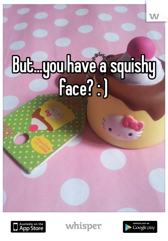 But...you have a squishy face? : ) 
