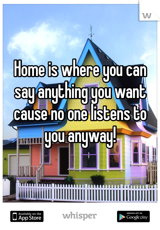 Home is where you can say anything you want cause no one listens to you anyway!