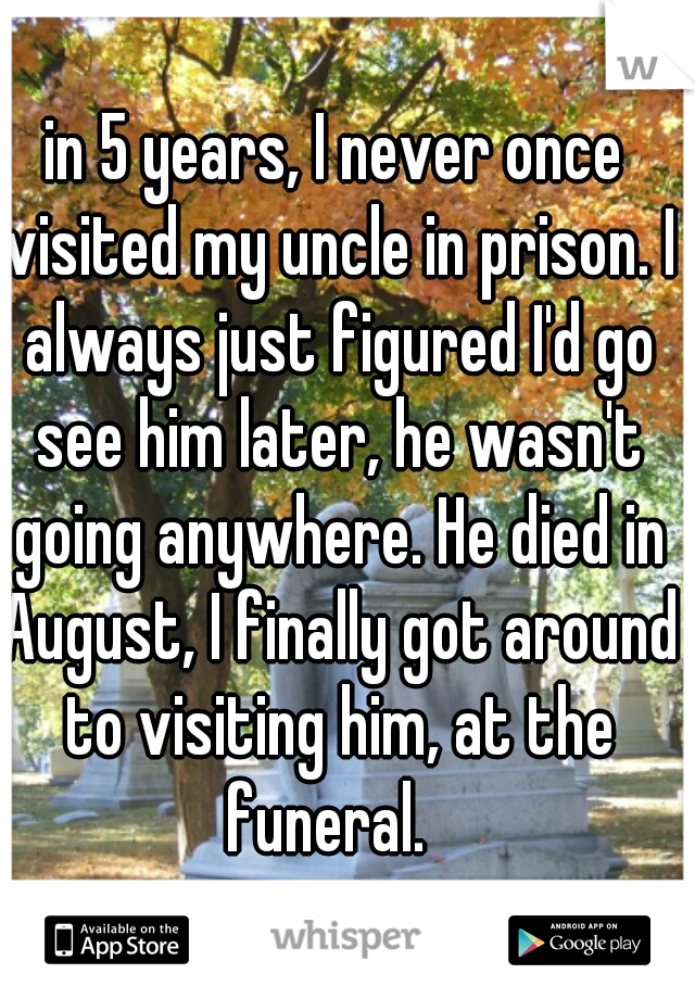in 5 years, I never once visited my uncle in prison. I always just figured I'd go see him later, he wasn't going anywhere. He died in August, I finally got around to visiting him, at the funeral.  