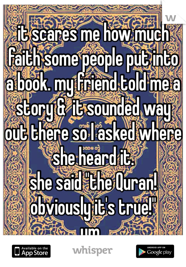 it scares me how much faith some people put into a book. my friend told me a story &  it sounded way out there so I asked where she heard it.
she said "the Quran! obviously it's true!"
um..