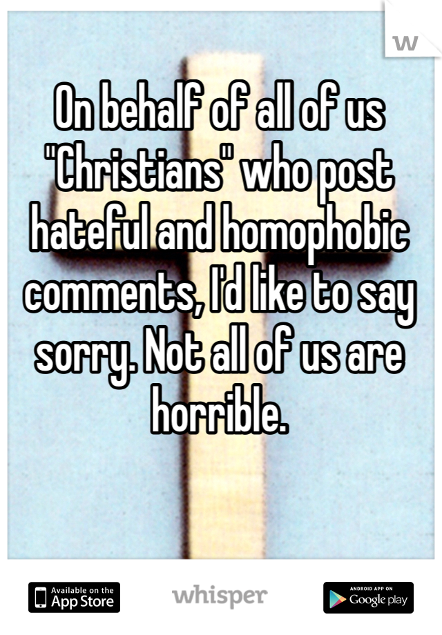 On behalf of all of us "Christians" who post hateful and homophobic comments, I'd like to say sorry. Not all of us are horrible. 