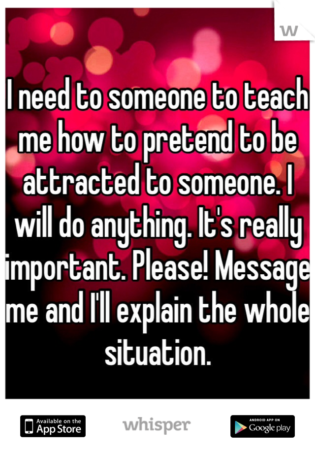 I need to someone to teach me how to pretend to be attracted to someone. I will do anything. It's really important. Please! Message me and I'll explain the whole situation. 