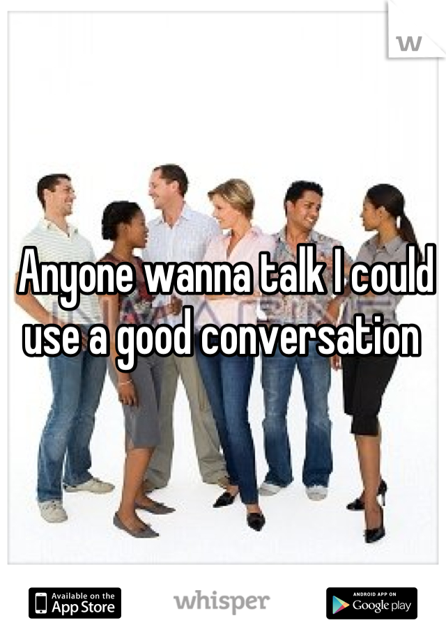 Anyone wanna talk I could use a good conversation 