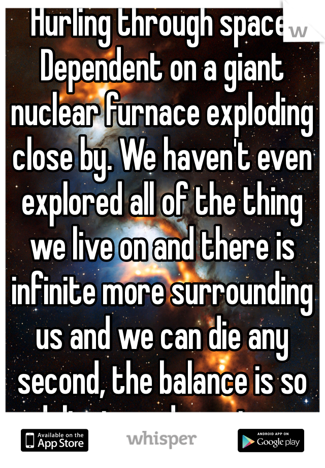Hurling through space. Dependent on a giant nuclear furnace exploding close by. We haven't even explored all of the thing we live on and there is infinite more surrounding us and we can die any second, the balance is so delicate and precious. 