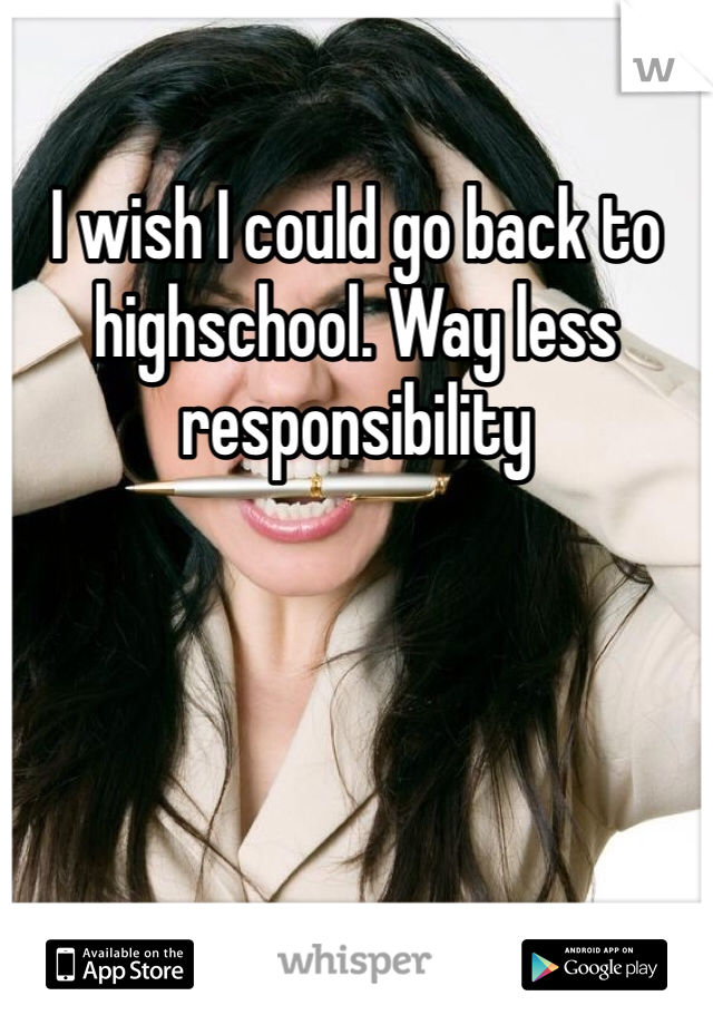 I wish I could go back to highschool. Way less responsibility 